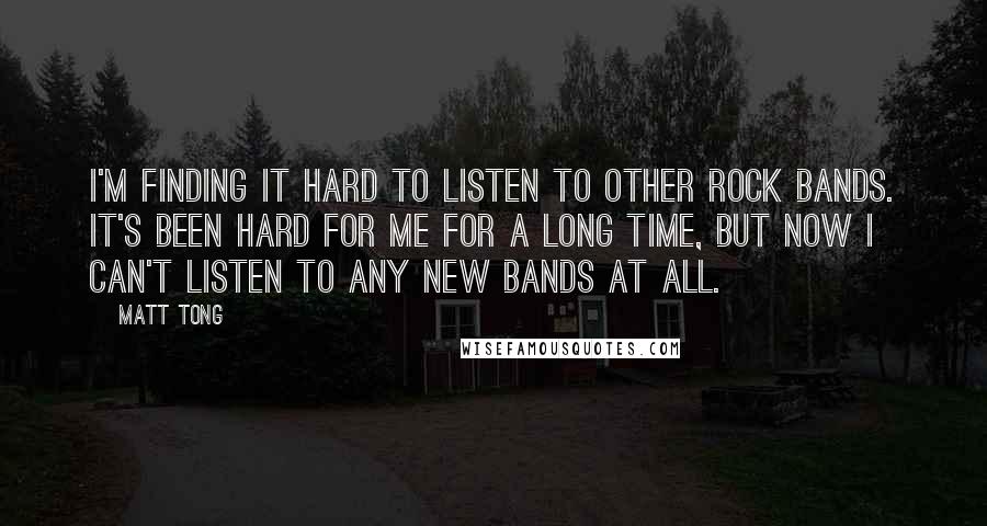 Matt Tong quotes: I'm finding it hard to listen to other rock bands. It's been hard for me for a long time, but now I can't listen to any new bands at all.