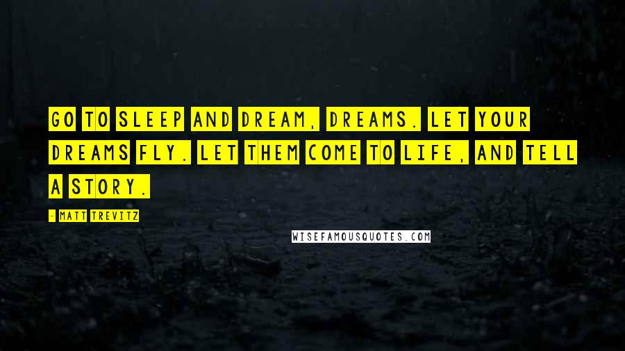 Matt Trevitz quotes: Go to sleep and dream, dreams. Let your dreams fly. let them come to life, and tell a story. Matt Trevitz quotes: Go to sleep and dream, dreams. Let your dreams fly. let them come to life, and tell a story.