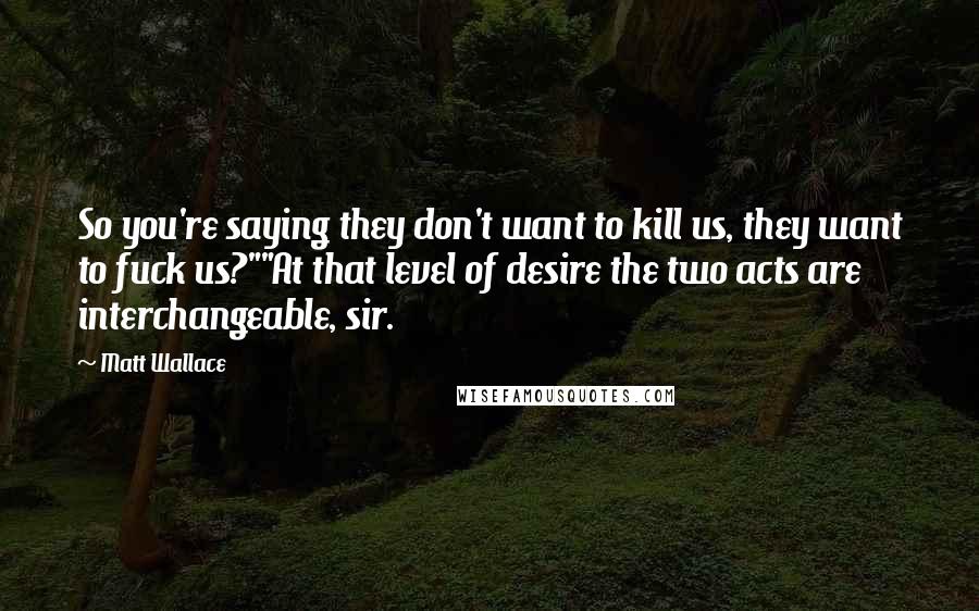 Matt Wallace quotes: So you're saying they don't want to kill us, they want to fuck us?""At that level of desire the two acts are interchangeable, sir. Matt Wallace quotes: So you're saying they don't want to kill us, they want to fuck us?""At that level of desire the two acts are interchangeable, sir.