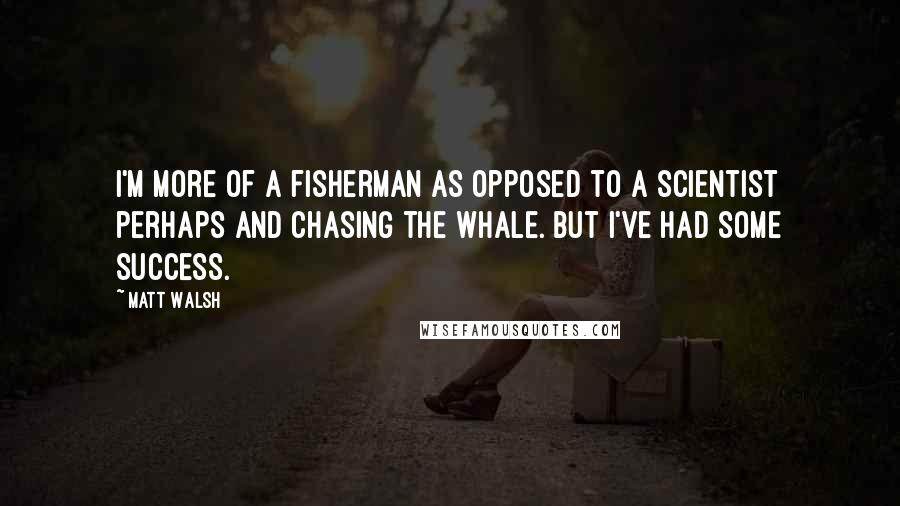Matt Walsh quotes: I'm more of a fisherman as opposed to a scientist perhaps and chasing the whale. But I've had some success.