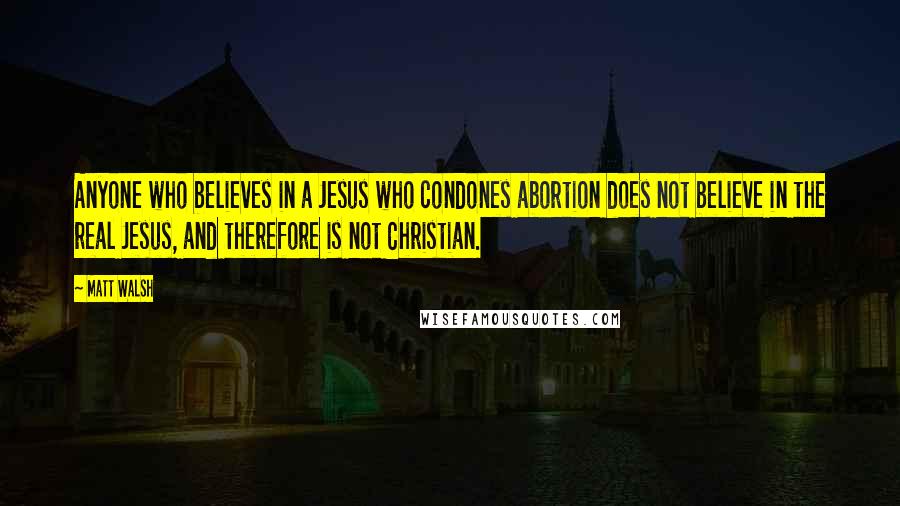 Matt Walsh quotes: Anyone who believes in a Jesus who condones abortion does not believe in the real Jesus, and therefore is not Christian.