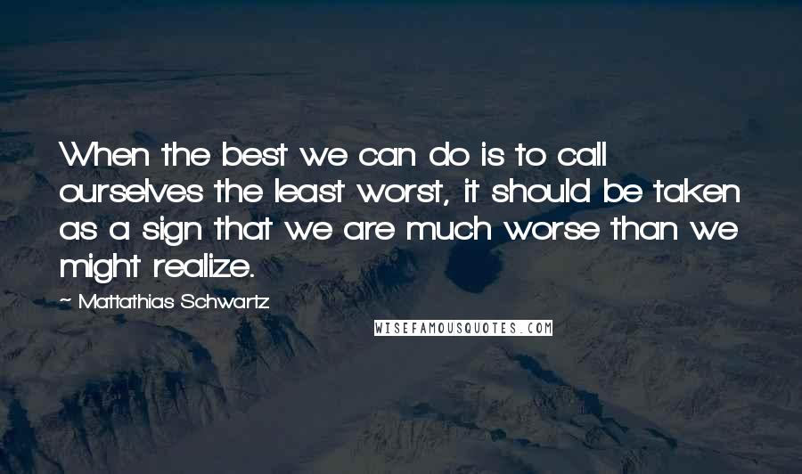 Mattathias Schwartz quotes: When the best we can do is to call ourselves the least worst, it should be taken as a sign that we are much worse than we might realize.