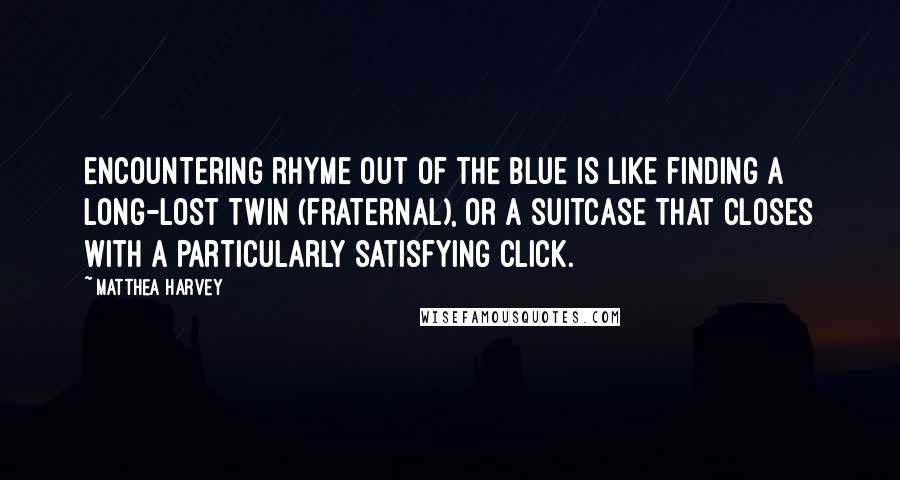 Matthea Harvey quotes: Encountering rhyme out of the blue is like finding a long-lost twin (fraternal), or a suitcase that closes with a particularly satisfying click. Matthea Harvey quotes: Encountering rhyme out of the blue is like finding a long-lost twin (fraternal), or a suitcase that closes with a particularly satisfying click.