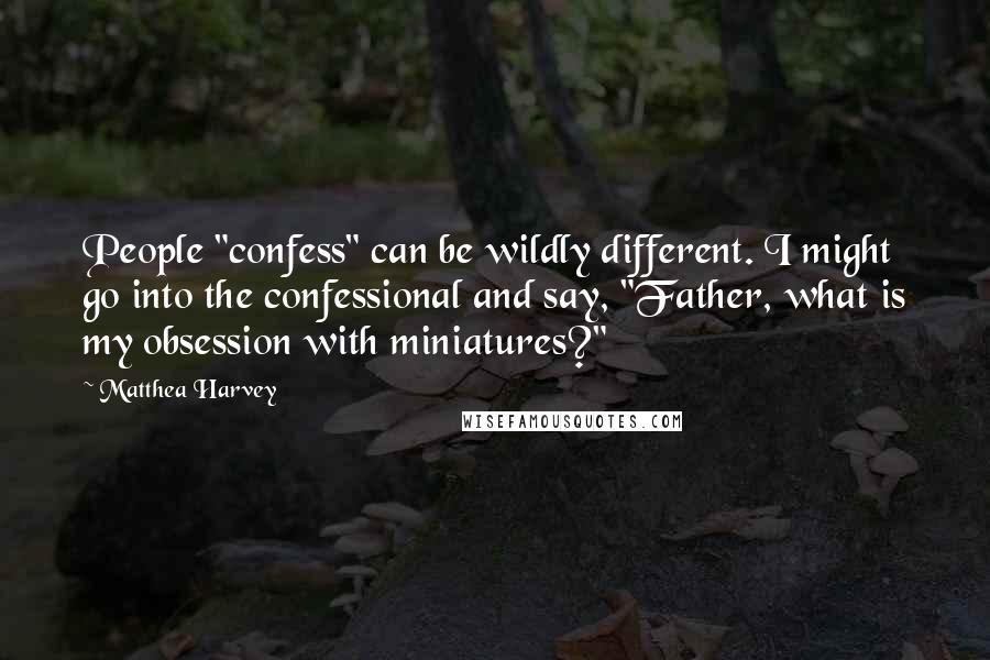 Matthea Harvey quotes: People "confess" can be wildly different. I might go into the confessional and say, "Father, what is my obsession with miniatures?" Matthea Harvey quotes: People "confess" can be wildly different. I might go into the confessional and say, "Father, what is my obsession with miniatures?"