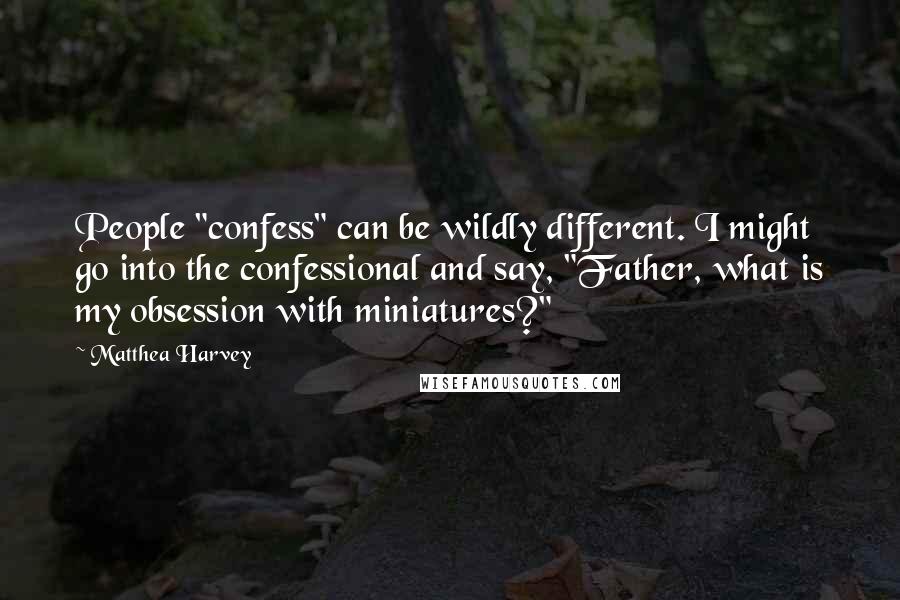 Matthea Harvey quotes: People "confess" can be wildly different. I might go into the confessional and say, "Father, what is my obsession with miniatures?"