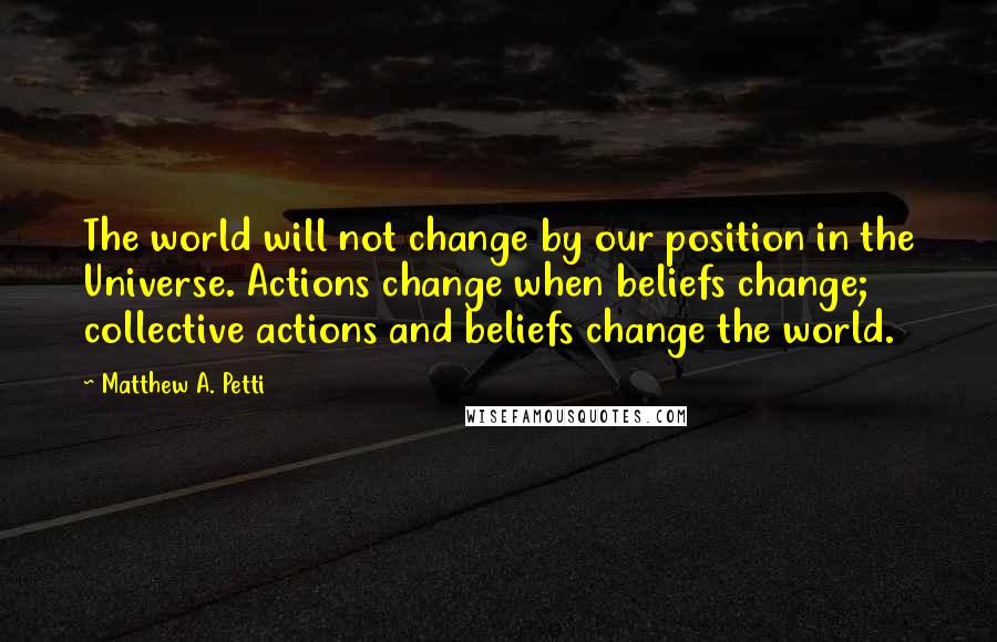 Matthew A. Petti quotes: The world will not change by our position in the Universe. Actions change when beliefs change; collective actions and beliefs change the world.