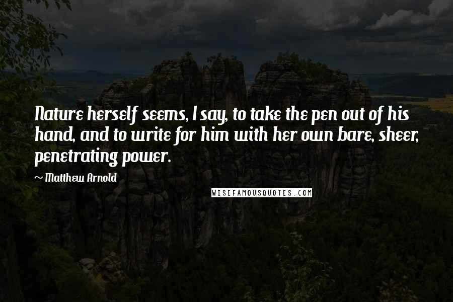 Matthew Arnold quotes: Nature herself seems, I say, to take the pen out of his hand, and to write for him with her own bare, sheer, penetrating power.