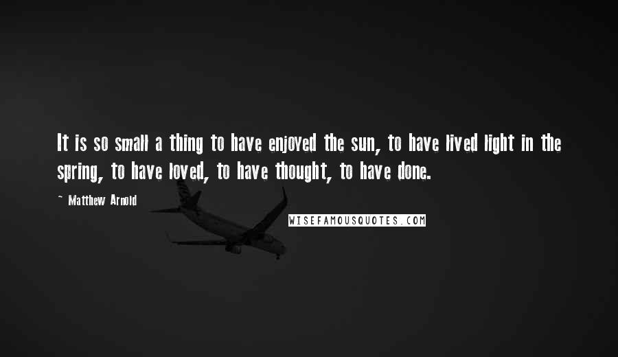 Matthew Arnold quotes: It is so small a thing to have enjoyed the sun, to have lived light in the spring, to have loved, to have thought, to have done. Matthew Arnold quotes: It is so small a thing to have enjoyed the sun, to have lived light in the spring, to have loved, to have thought, to have done.