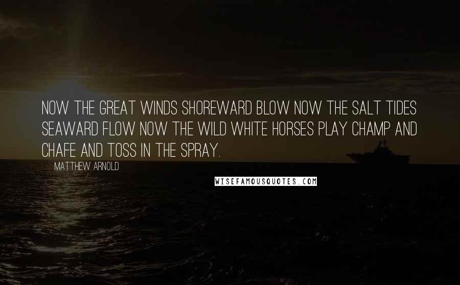 Matthew Arnold quotes: Now the great winds shoreward blow Now the salt tides seaward flow Now the wild white horses play Champ and chafe and toss in the spray. Matthew Arnold quotes: Now the great winds shoreward blow Now the salt tides seaward flow Now the wild white horses play Champ and chafe and toss in the spray.