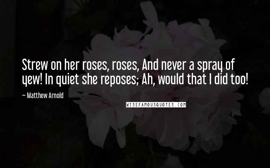 Matthew Arnold quotes: Strew on her roses, roses, And never a spray of yew! In quiet she reposes; Ah, would that I did too! Matthew Arnold quotes: Strew on her roses, roses, And never a spray of yew! In quiet she reposes; Ah, would that I did too!