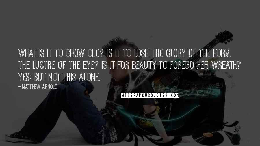 Matthew Arnold quotes: What is it to grow old? Is it to lose the glory of the form, The lustre of the eye? Is it for Beauty to forego her wreath? Yes; but