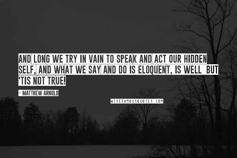 Matthew Arnold quotes: And long we try in vain to speak and act Our hidden self, and what we say and do Is eloquent, is well but 'tis not true! Matthew Arnold quotes: And long we try in vain to speak and act Our hidden self, and what we say and do Is eloquent, is well but 'tis not true!