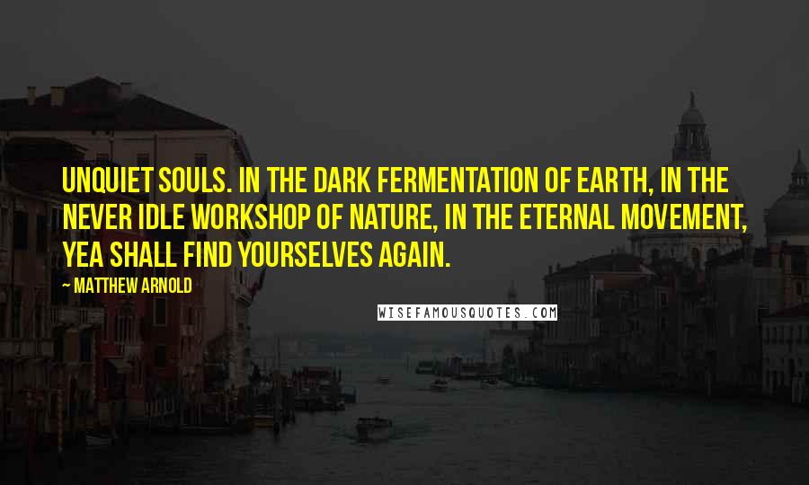 Matthew Arnold quotes: Unquiet souls. In the dark fermentation of earth, in the never idle workshop of nature, in the eternal movement, yea shall find yourselves again. Matthew Arnold quotes: Unquiet souls. In the dark fermentation of earth, in the never idle workshop of nature, in the eternal movement, yea shall find yourselves again.