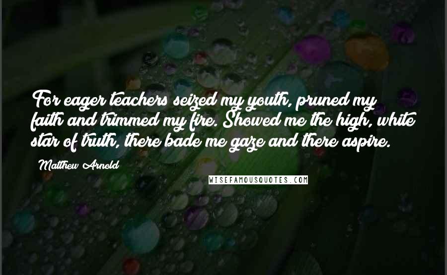Matthew Arnold quotes: For eager teachers seized my youth, pruned my faith and trimmed my fire. Showed me the high, white star of truth, there bade me gaze and there aspire. Matthew Arnold quotes: For eager teachers seized my youth, pruned my faith and trimmed my fire. Showed me the high, white star of truth, there bade me gaze and there aspire.