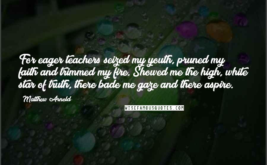 Matthew Arnold quotes: For eager teachers seized my youth, pruned my faith and trimmed my fire. Showed me the high, white star of truth, there bade me gaze and there aspire.