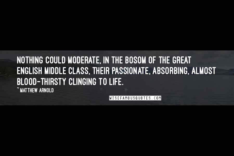 Matthew Arnold quotes: Nothing could moderate, in the bosom of the great English middle class, their passionate, absorbing, almost blood-thirsty clinging to life.