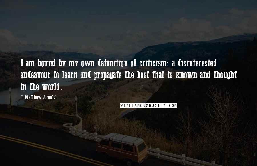 Matthew Arnold quotes: I am bound by my own definition of criticism: a disinterested endeavour to learn and propagate the best that is known and thought in the world. Matthew Arnold quotes: I am bound by my own definition of criticism: a disinterested endeavour to learn and propagate the best that is known and thought in the world.