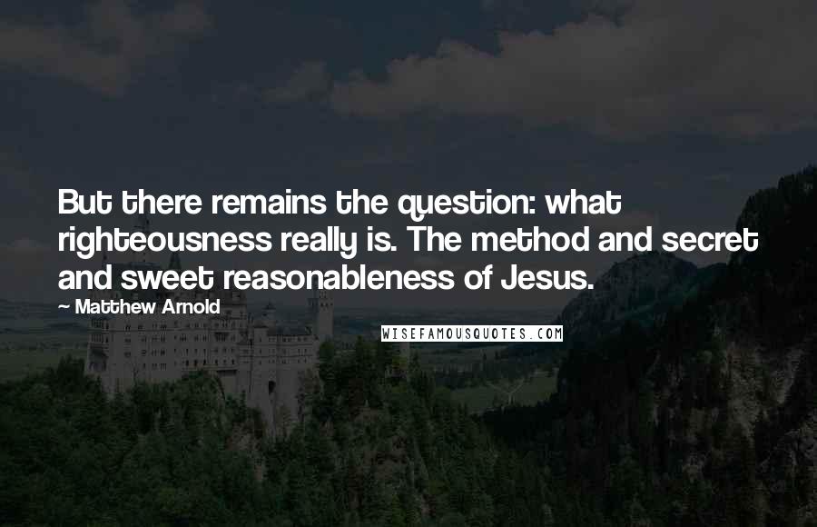 Matthew Arnold quotes: But there remains the question: what righteousness really is. The method and secret and sweet reasonableness of Jesus. Matthew Arnold quotes: But there remains the question: what righteousness really is. The method and secret and sweet reasonableness of Jesus.