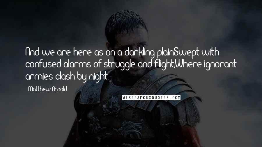 Matthew Arnold quotes: And we are here as on a darkling plainSwept with confused alarms of struggle and flight,Where ignorant armies clash by night. Matthew Arnold quotes: And we are here as on a darkling plainSwept with confused alarms of struggle and flight,Where ignorant armies clash by night.