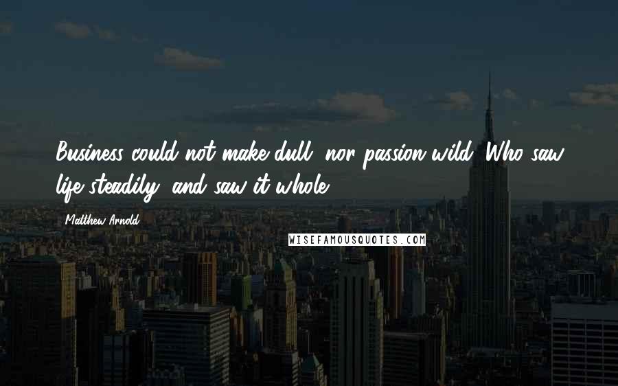 Matthew Arnold quotes: Business could not make dull, nor passion wild; Who saw life steadily, and saw it whole.