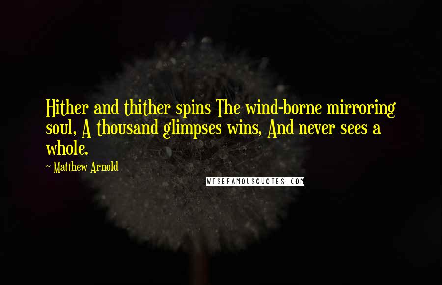 Matthew Arnold quotes: Hither and thither spins The wind-borne mirroring soul, A thousand glimpses wins, And never sees a whole. Matthew Arnold quotes: Hither and thither spins The wind-borne mirroring soul, A thousand glimpses wins, And never sees a whole.