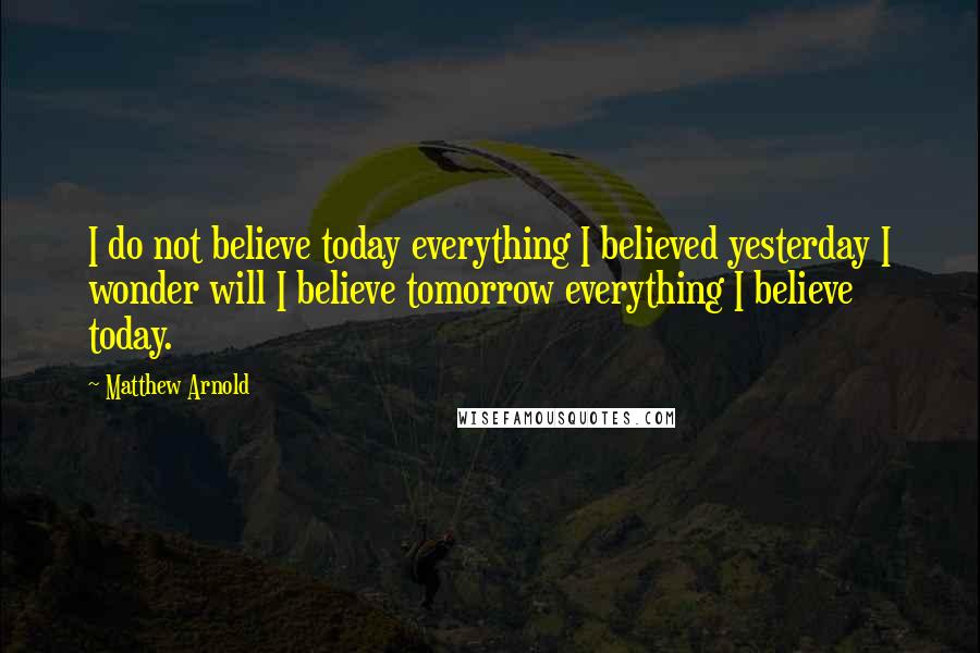 Matthew Arnold quotes: I do not believe today everything I believed yesterday I wonder will I believe tomorrow everything I believe today.