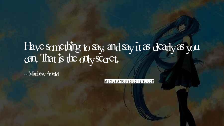 Matthew Arnold quotes: Have something to say, and say it as clearly as you can. That is the only secret.