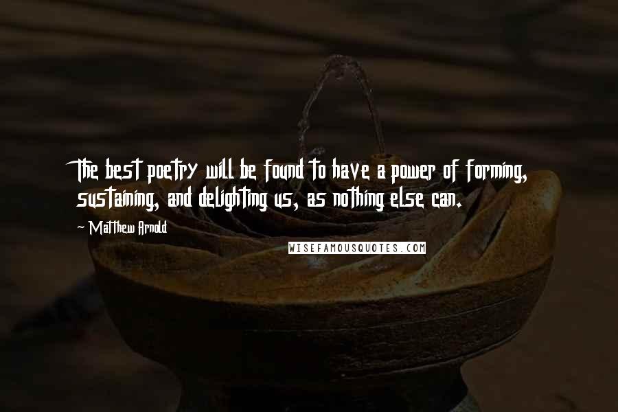 Matthew Arnold quotes: The best poetry will be found to have a power of forming, sustaining, and delighting us, as nothing else can. Matthew Arnold quotes: The best poetry will be found to have a power of forming, sustaining, and delighting us, as nothing else can.