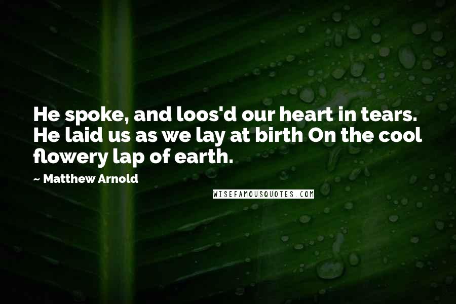 Matthew Arnold quotes: He spoke, and loos'd our heart in tears. He laid us as we lay at birth On the cool flowery lap of earth. Matthew Arnold quotes: He spoke, and loos'd our heart in tears. He laid us as we lay at birth On the cool flowery lap of earth.