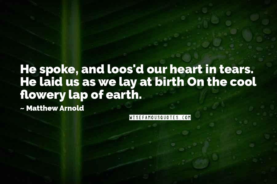 Matthew Arnold quotes: He spoke, and loos'd our heart in tears. He laid us as we lay at birth On the cool flowery lap of earth.