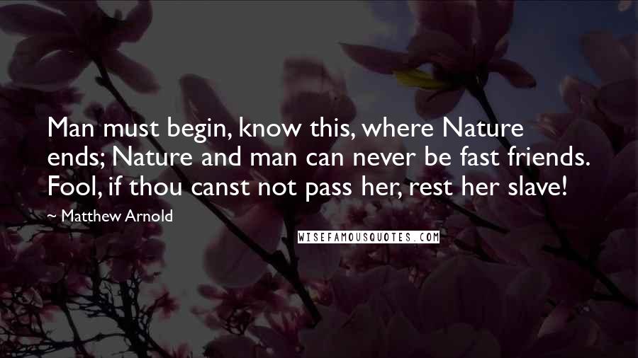 Matthew Arnold quotes: Man must begin, know this, where Nature ends; Nature and man can never be fast friends. Fool, if thou canst not pass her, rest her slave! Matthew Arnold quotes: Man must begin, know this, where Nature ends; Nature and man can never be fast friends. Fool, if thou canst not pass her, rest her slave!