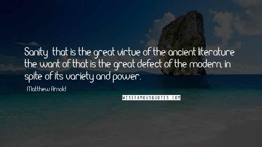 Matthew Arnold quotes: Sanity that is the great virtue of the ancient literature; the want of that is the great defect of the modern, in spite of its variety and power. Matthew Arnold quotes: Sanity that is the great virtue of the ancient literature; the want of that is the great defect of the modern, in spite of its variety and power.