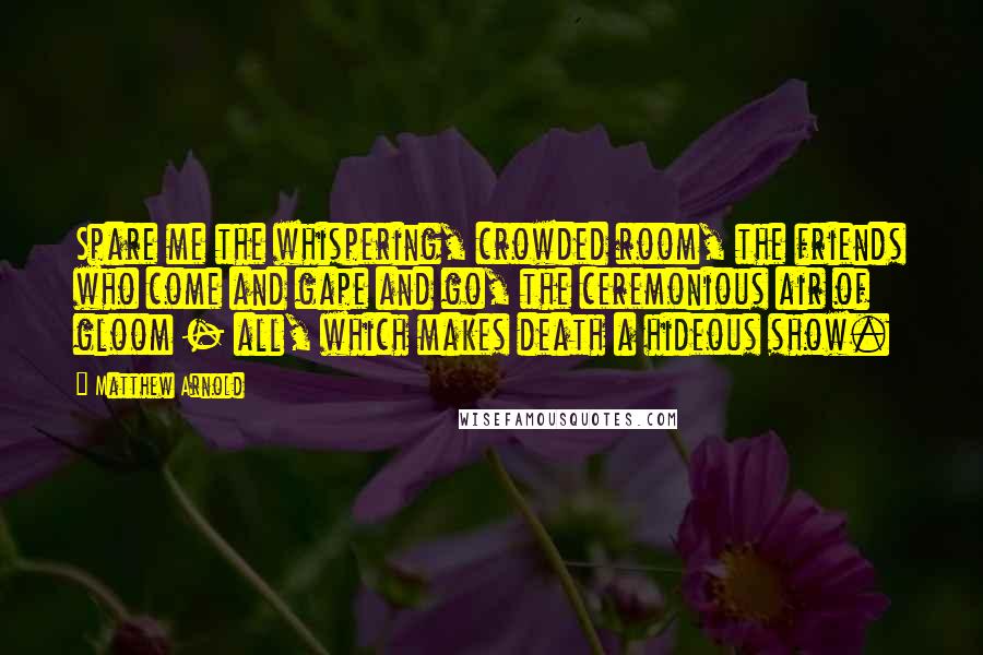 Matthew Arnold quotes: Spare me the whispering, crowded room, the friends who come and gape and go, the ceremonious air of gloom - all, which makes death a hideous show. Matthew Arnold quotes: Spare me the whispering, crowded room, the friends who come and gape and go, the ceremonious air of gloom - all, which makes death a hideous show.