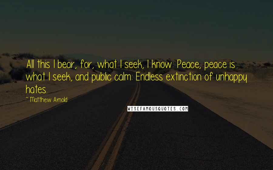 Matthew Arnold quotes: All this I bear, for, what I seek, I know: Peace, peace is what I seek, and public calm: Endless extinction of unhappy hates. Matthew Arnold quotes: All this I bear, for, what I seek, I know: Peace, peace is what I seek, and public calm: Endless extinction of unhappy hates.