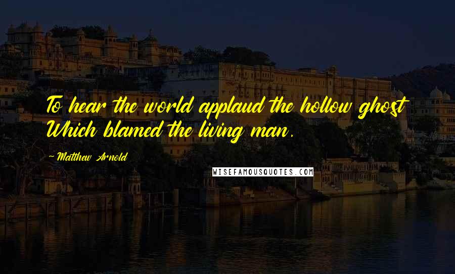 Matthew Arnold quotes: To hear the world applaud the hollow ghost Which blamed the living man.