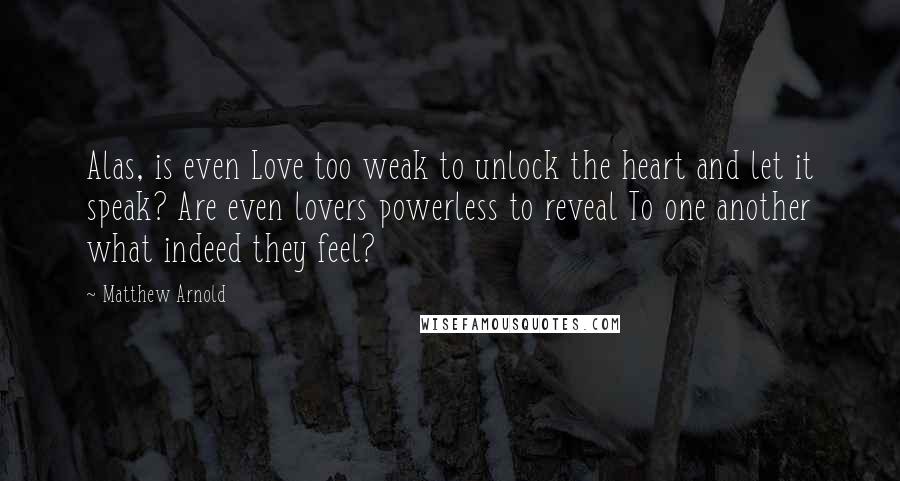 Matthew Arnold quotes: Alas, is even Love too weak to unlock the heart and let it speak? Are even lovers powerless to reveal To one another what indeed they feel? Matthew Arnold quotes: Alas, is even Love too weak to unlock the heart and let it speak? Are even lovers powerless to reveal To one another what indeed they feel?