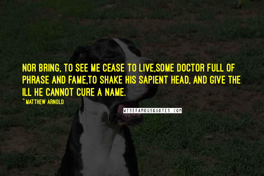 Matthew Arnold quotes: Nor bring, to see me cease to live,Some doctor full of phrase and fame,To shake his sapient head, and give The ill he cannot cure a name.