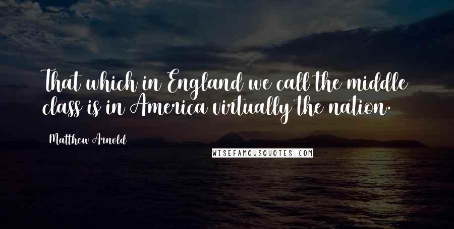 Matthew Arnold quotes: That which in England we call the middle class is in America virtually the nation.