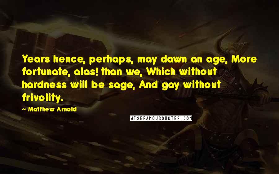 Matthew Arnold quotes: Years hence, perhaps, may dawn an age, More fortunate, alas! than we, Which without hardness will be sage, And gay without frivolity. Matthew Arnold quotes: Years hence, perhaps, may dawn an age, More fortunate, alas! than we, Which without hardness will be sage, And gay without frivolity.