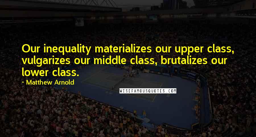 Matthew Arnold quotes: Our inequality materializes our upper class, vulgarizes our middle class, brutalizes our lower class. Matthew Arnold quotes: Our inequality materializes our upper class, vulgarizes our middle class, brutalizes our lower class.