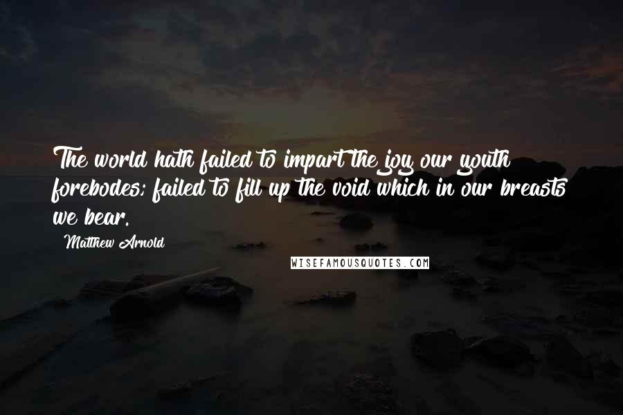 Matthew Arnold quotes: The world hath failed to impart the joy our youth forebodes; failed to fill up the void which in our breasts we bear. Matthew Arnold quotes: The world hath failed to impart the joy our youth forebodes; failed to fill up the void which in our breasts we bear.