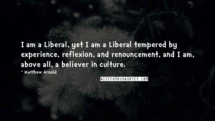 Matthew Arnold quotes: I am a Liberal, yet I am a Liberal tempered by experience, reflexion, and renouncement, and I am, above all, a believer in culture.
