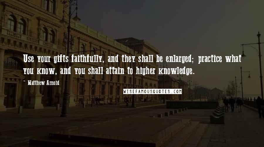 Matthew Arnold quotes: Use your gifts faithfully, and they shall be enlarged; practice what you know, and you shall attain to higher knowledge.