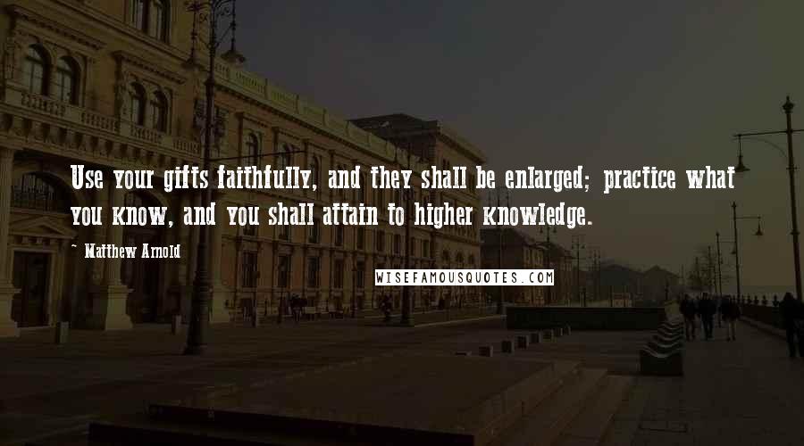 Matthew Arnold quotes: Use your gifts faithfully, and they shall be enlarged; practice what you know, and you shall attain to higher knowledge. Matthew Arnold quotes: Use your gifts faithfully, and they shall be enlarged; practice what you know, and you shall attain to higher knowledge.