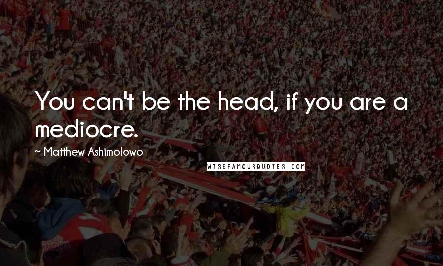 Matthew Ashimolowo quotes: You can't be the head, if you are a mediocre.