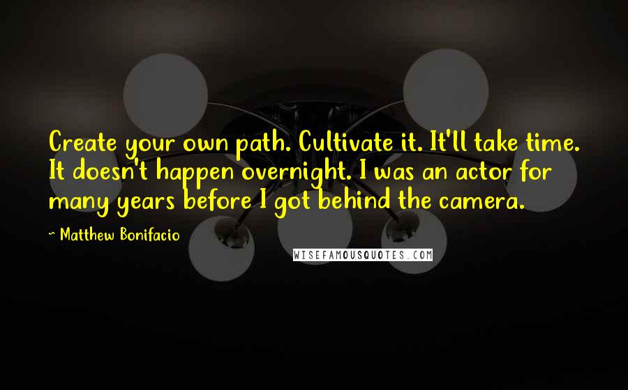 Matthew Bonifacio quotes: Create your own path. Cultivate it. It'll take time. It doesn't happen overnight. I was an actor for many years before I got behind the camera.