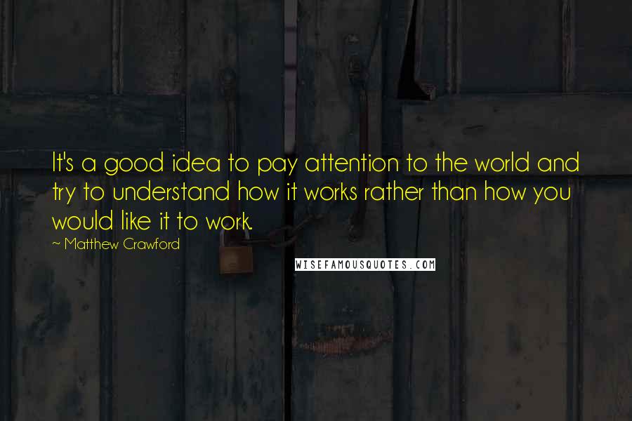 Matthew Crawford quotes: It's a good idea to pay attention to the world and try to understand how it works rather than how you would like it to work.