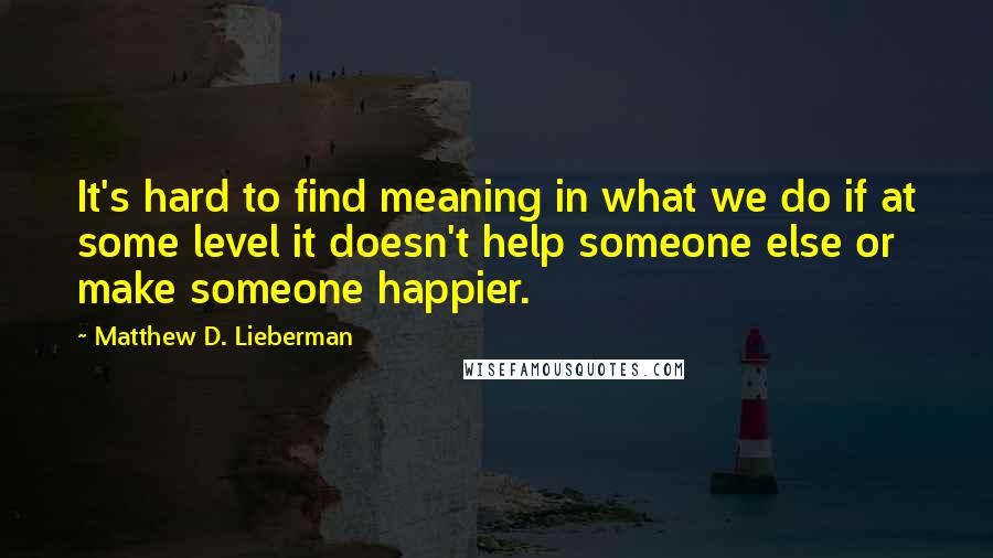 Matthew D. Lieberman quotes: It's hard to find meaning in what we do if at some level it doesn't help someone else or make someone happier. Matthew D. Lieberman quotes: It's hard to find meaning in what we do if at some level it doesn't help someone else or make someone happier.