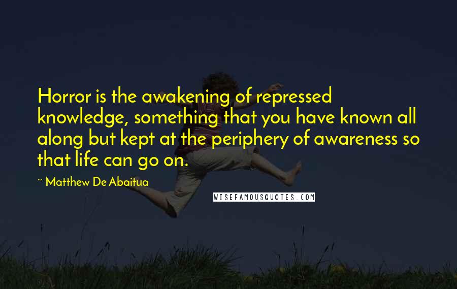 Matthew De Abaitua quotes: Horror is the awakening of repressed knowledge, something that you have known all along but kept at the periphery of awareness so that life can go on.