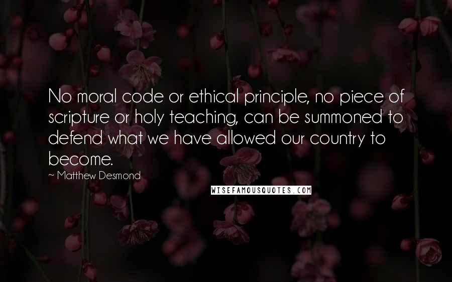 Matthew Desmond quotes: No moral code or ethical principle, no piece of scripture or holy teaching, can be summoned to defend what we have allowed our country to become.